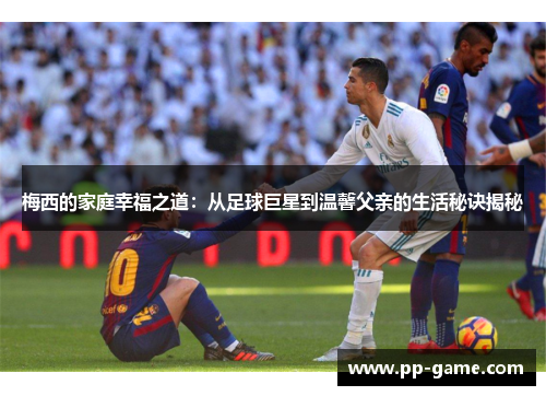梅西的家庭幸福之道：从足球巨星到温馨父亲的生活秘诀揭秘
